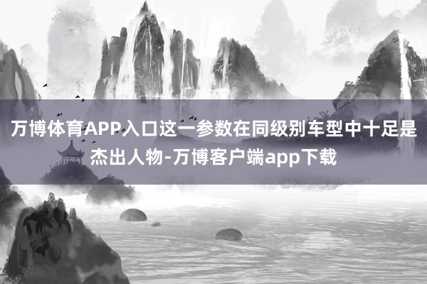 万博体育APP入口这一参数在同级别车型中十足是杰出人物-万博客户端app下载