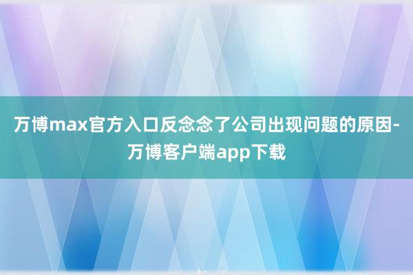 万博max官方入口反念念了公司出现问题的原因-万博客户端app下载