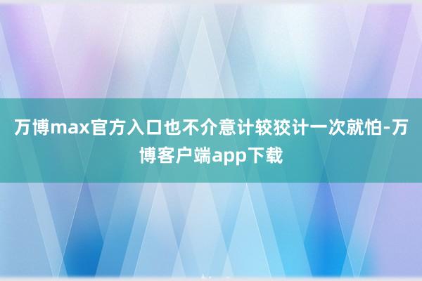 万博max官方入口也不介意计较狡计一次就怕-万博客户端app下载