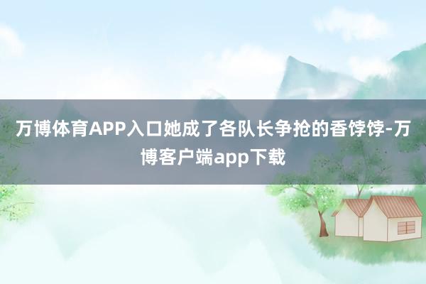 万博体育APP入口她成了各队长争抢的香饽饽-万博客户端app下载