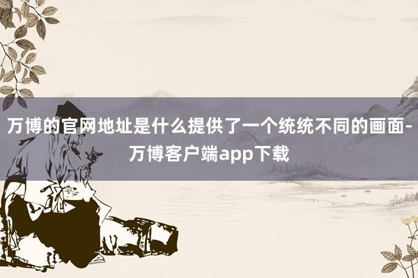 万博的官网地址是什么提供了一个统统不同的画面-万博客户端app下载