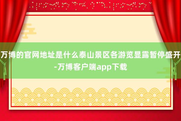 万博的官网地址是什么泰山景区各游览显露暂停盛开-万博客户端app下载