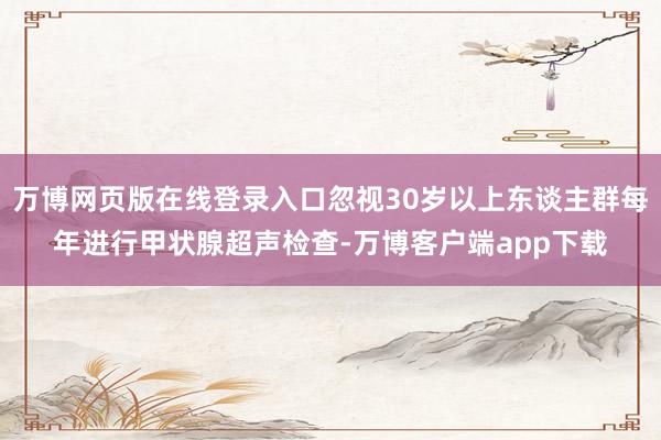 万博网页版在线登录入口忽视30岁以上东谈主群每年进行甲状腺超声检查-万博客户端app下载