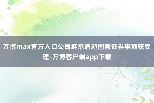 万博max官方入口公司继承消逝国盛证券事项获受理-万博客户端app下载