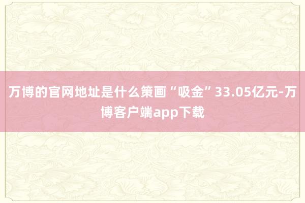 万博的官网地址是什么策画“吸金”33.05亿元-万博客户端app下载