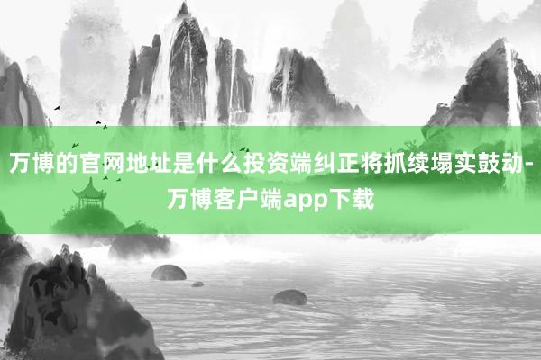 万博的官网地址是什么投资端纠正将抓续塌实鼓动-万博客户端app下载