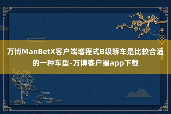 万博ManBetX客户端增程式B级轿车是比较合适的一种车型-万博客户端app下载