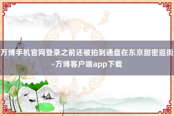 万博手机官网登录之前还被拍到通盘在东京甜密逛街-万博客户端app下载