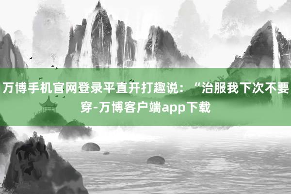万博手机官网登录平直开打趣说：“治服我下次不要穿-万博客户端app下载