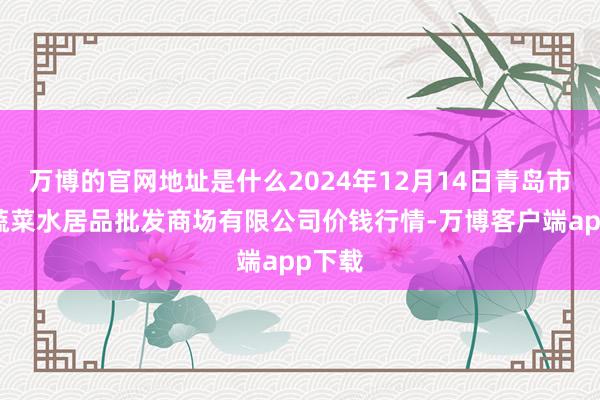 万博的官网地址是什么2024年12月14日青岛市城阳蔬菜水居品批发商场有限公司价钱行情-万博客户端app下载