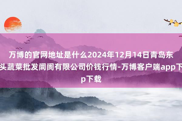 万博的官网地址是什么2024年12月14日青岛东庄头蔬菜批发阛阓有限公司价钱行情-万博客户端app下载