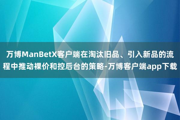 万博ManBetX客户端在淘汰旧品、引入新品的流程中推动裸价和控后台的策略-万博客户端app下载