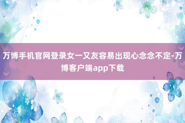 万博手机官网登录女一又友容易出现心念念不定-万博客户端app下载