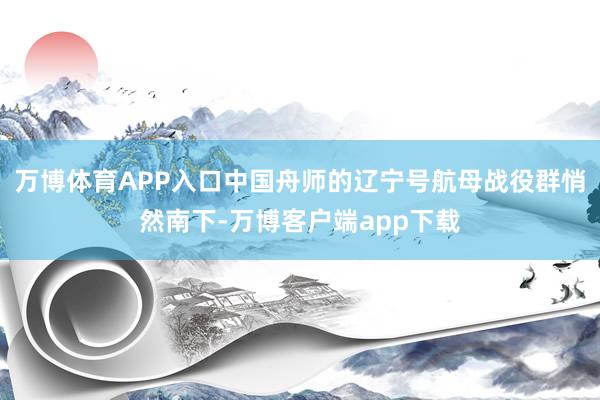 万博体育APP入口中国舟师的辽宁号航母战役群悄然南下-万博客户端app下载