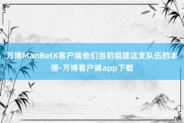 万博ManBetX客户端他们当初组建这支队伍的本领-万博客户端app下载