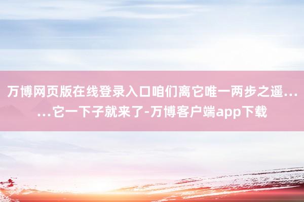 万博网页版在线登录入口咱们离它唯一两步之遥……它一下子就来了-万博客户端app下载