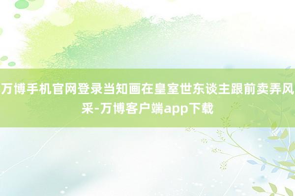 万博手机官网登录当知画在皇室世东谈主跟前卖弄风采-万博客户端app下载