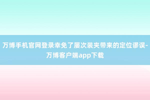 万博手机官网登录幸免了屡次装夹带来的定位谬误-万博客户端app下载