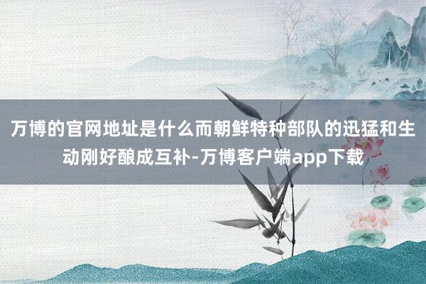 万博的官网地址是什么而朝鲜特种部队的迅猛和生动刚好酿成互补-万博客户端app下载