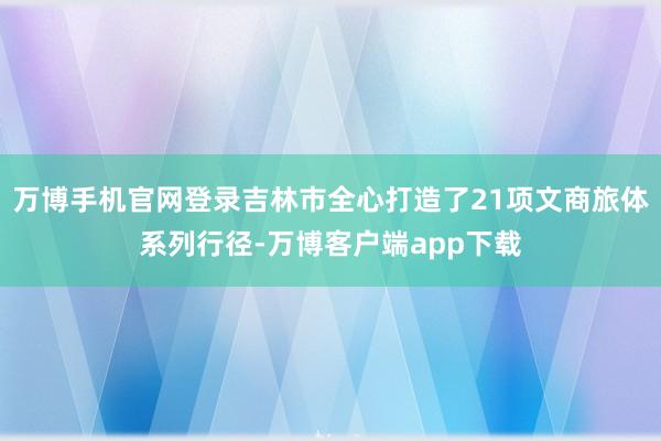万博手机官网登录吉林市全心打造了21项文商旅体系列行径-万博客户端app下载