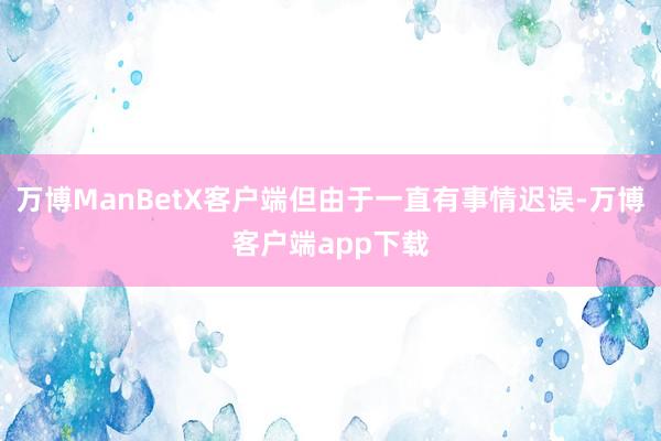 万博ManBetX客户端但由于一直有事情迟误-万博客户端app下载