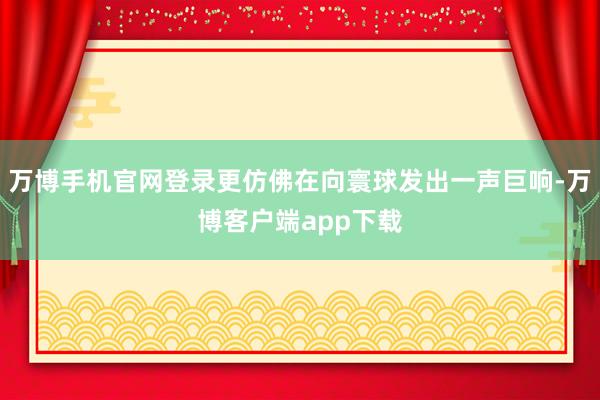 万博手机官网登录更仿佛在向寰球发出一声巨响-万博客户端app下载