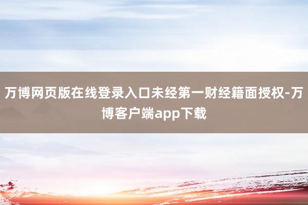 万博网页版在线登录入口未经第一财经籍面授权-万博客户端app下载