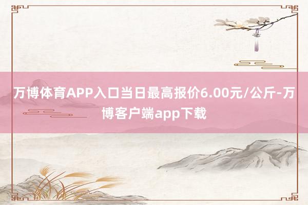 万博体育APP入口当日最高报价6.00元/公斤-万博客户端app下载