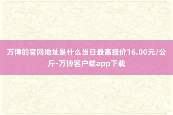 万博的官网地址是什么当日最高报价16.00元/公斤-万博客户端app下载