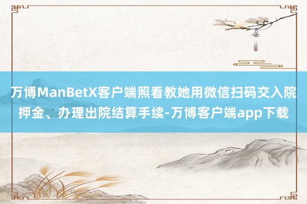 万博ManBetX客户端照看教她用微信扫码交入院押金、办理出院结算手续-万博客户端app下载