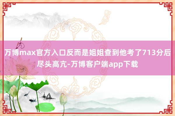 万博max官方入口反而是姐姐查到他考了713分后尽头高亢-万博客户端app下载