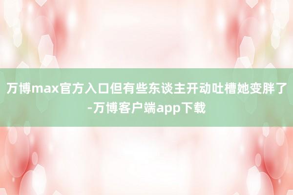 万博max官方入口但有些东谈主开动吐槽她变胖了-万博客户端app下载