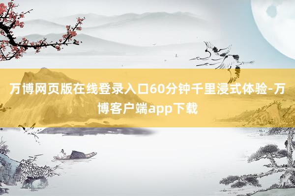 万博网页版在线登录入口60分钟千里浸式体验-万博客户端app下载