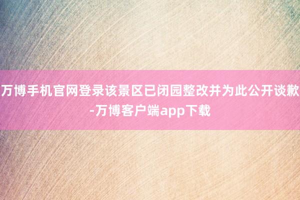 万博手机官网登录该景区已闭园整改并为此公开谈歉-万博客户端app下载