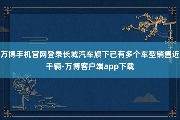 万博手机官网登录长城汽车旗下已有多个车型销售近千辆-万博客户端app下载