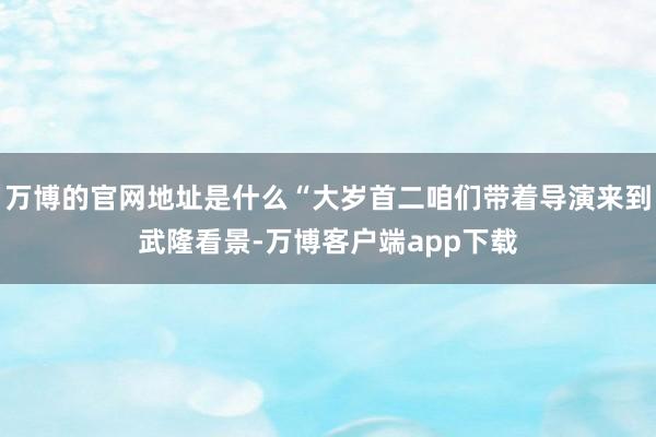 万博的官网地址是什么“大岁首二咱们带着导演来到武隆看景-万博客户端app下载