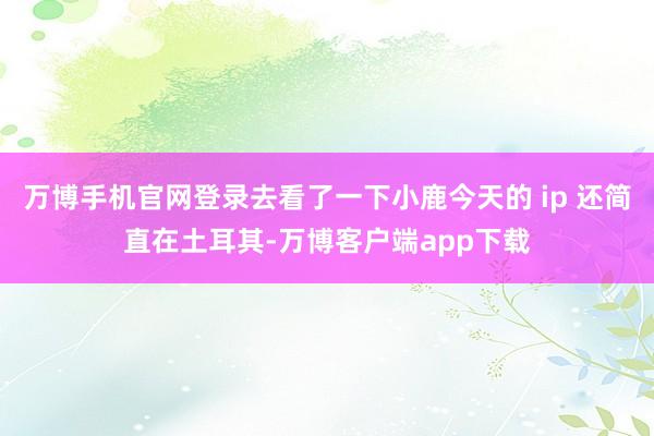 万博手机官网登录去看了一下小鹿今天的 ip 还简直在土耳其-万博客户端app下载