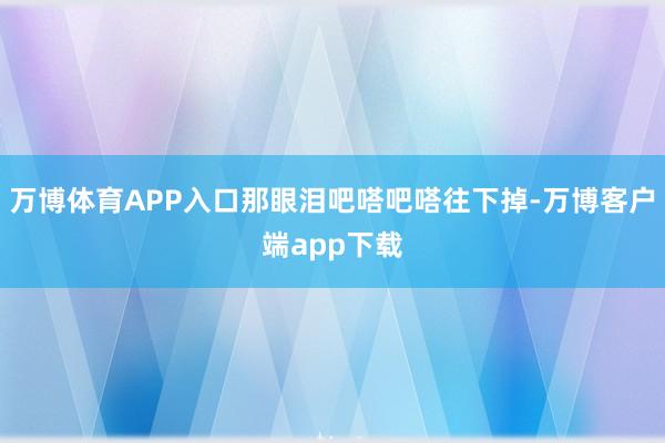 万博体育APP入口那眼泪吧嗒吧嗒往下掉-万博客户端app下载