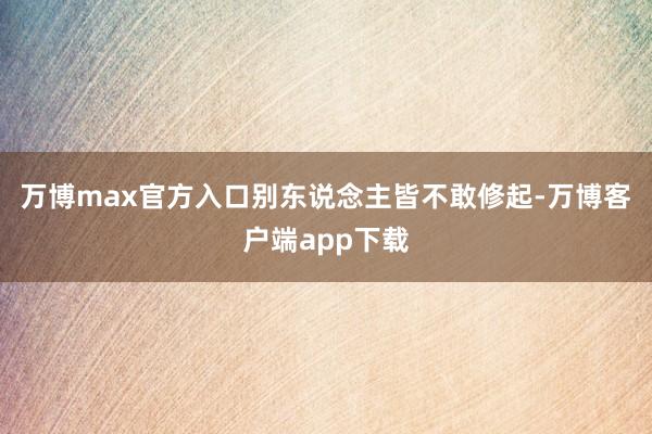 万博max官方入口别东说念主皆不敢修起-万博客户端app下载