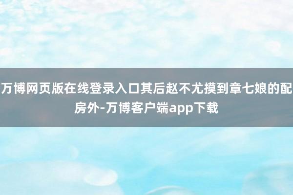 万博网页版在线登录入口其后赵不尤摸到章七娘的配房外-万博客户端app下载