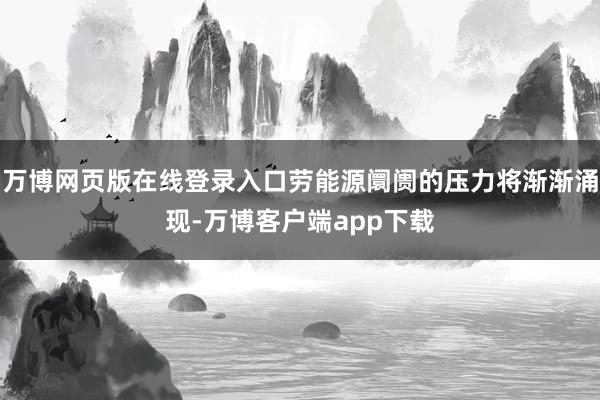 万博网页版在线登录入口劳能源阛阓的压力将渐渐涌现-万博客户端app下载