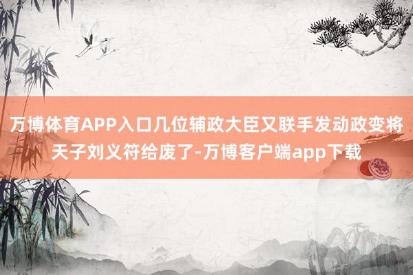 万博体育APP入口几位辅政大臣又联手发动政变将天子刘义符给废了-万博客户端app下载