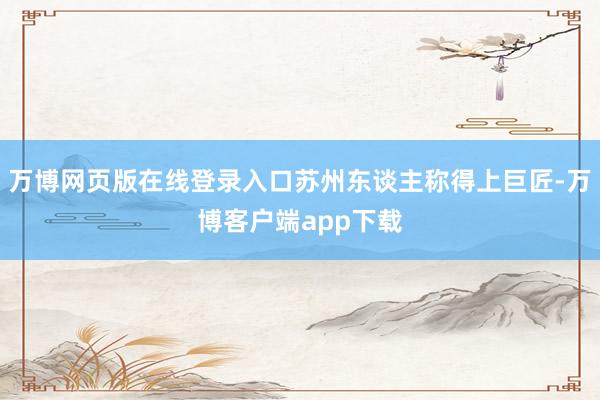 万博网页版在线登录入口苏州东谈主称得上巨匠-万博客户端app下载