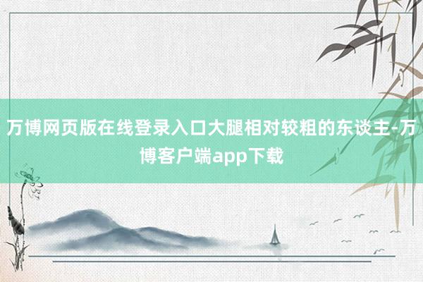 万博网页版在线登录入口大腿相对较粗的东谈主-万博客户端app下载