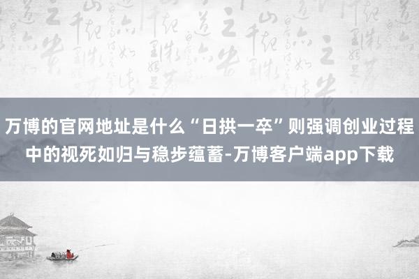 万博的官网地址是什么“日拱一卒”则强调创业过程中的视死如归与稳步蕴蓄-万博客户端app下载