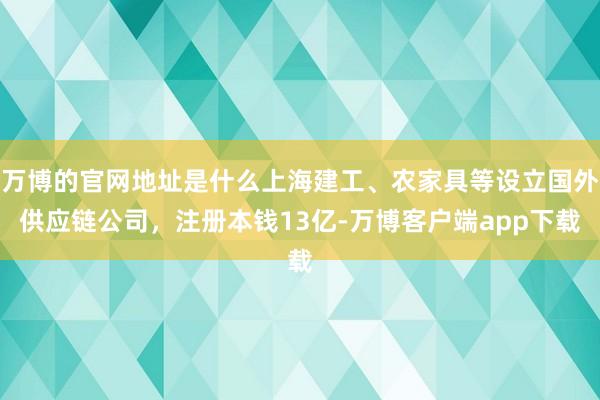 万博的官网地址是什么上海建工、农家具等设立国外供应链公司，注册本钱13亿-万博客户端app下载