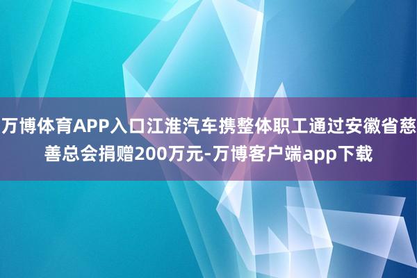 万博体育APP入口江淮汽车携整体职工通过安徽省慈善总会捐赠200万元-万博客户端app下载