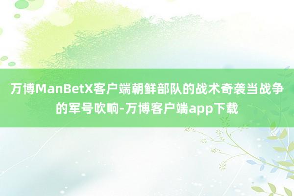 万博ManBetX客户端朝鲜部队的战术奇袭当战争的军号吹响-万博客户端app下载