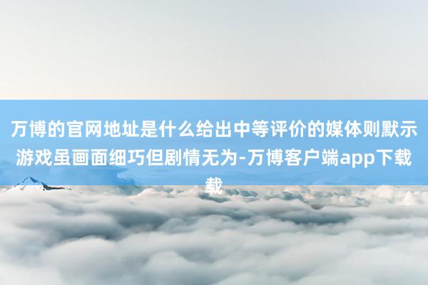 万博的官网地址是什么给出中等评价的媒体则默示游戏虽画面细巧但剧情无为-万博客户端app下载