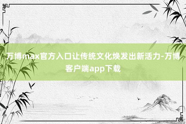 万博max官方入口让传统文化焕发出新活力-万博客户端app下载